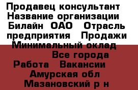 Продавец-консультант › Название организации ­ Билайн, ОАО › Отрасль предприятия ­ Продажи › Минимальный оклад ­ 30 000 - Все города Работа » Вакансии   . Амурская обл.,Мазановский р-н